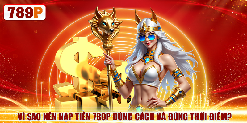 Vì sao nên nạp tiền 789P đúng cách và đúng thời điểm?